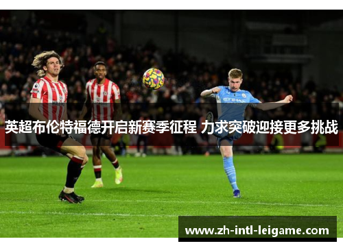 英超布伦特福德开启新赛季征程 力求突破迎接更多挑战 英超布伦特福德开启新赛季征程 力求突破迎接更多挑战