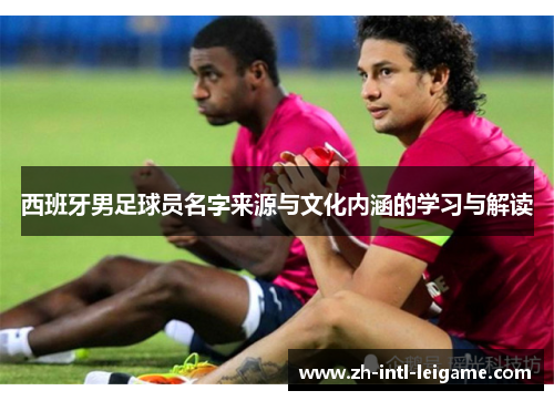 西班牙男足球员名字来源与文化内涵的学习与解读 西班牙男足球员名字来源与文化内涵的学习与解读
