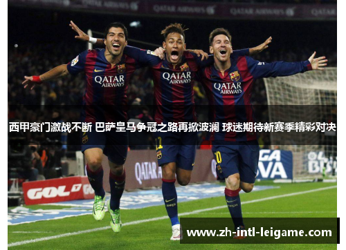 西甲豪门激战不断 巴萨皇马争冠之路再掀波澜 球迷期待新赛季精彩对决
