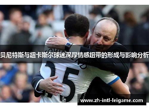贝尼特斯与纽卡斯尔球迷深厚情感纽带的形成与影响分析 贝尼特斯与纽卡斯尔球迷深厚情感纽带的形成与影响分析