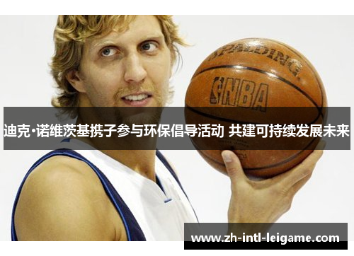 迪克·诺维茨基携子参与环保倡导活动 共建可持续发展未来 迪克·诺维茨基携子参与环保倡导活动 共建可持续发展未来