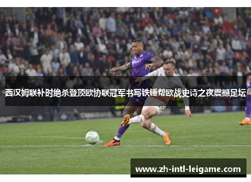 西汉姆联补时绝杀登顶欧协联冠军书写铁锤帮欧战史诗之夜震撼足坛