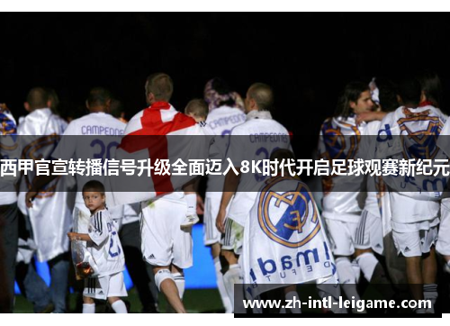 西甲官宣转播信号升级全面迈入8K时代开启足球观赛新纪元