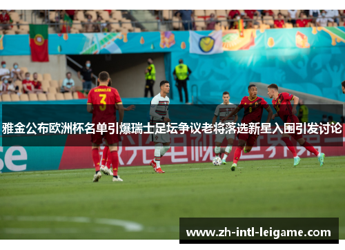雅金公布欧洲杯名单引爆瑞士足坛争议老将落选新星入围引发讨论 雅金公布欧洲杯名单引爆瑞士足坛争议老将落选新星入围引发讨论